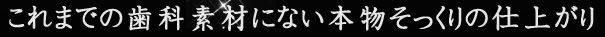 これまでの歯科素材にない本物そっくりの仕上がり